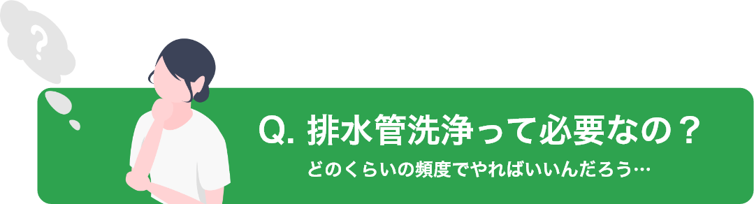 Q. 排水管洗浄って必要なの？どのくらいの頻度でやればいいんだろう…